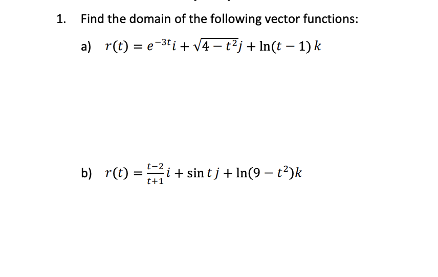 1.
Find the domain of the following vector functions:
a) r(t) = e-3t i + v4 – t²j + In(t – 1) k
t-2
b) r(t) =i + sin t j + In(9 – t²)k
t+1
