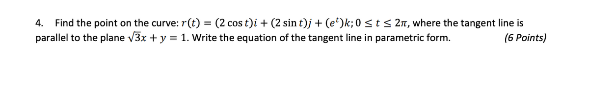Find the point on the curve: r(t) = (2 cos t)i + (2 sin t)j + (e')k; 0 <t< 2n, where the tangent line is
parallel to the plane v3x + y = 1. Write the equation of the tangent line in parametric form.
4.
CoS
(6 Points)
