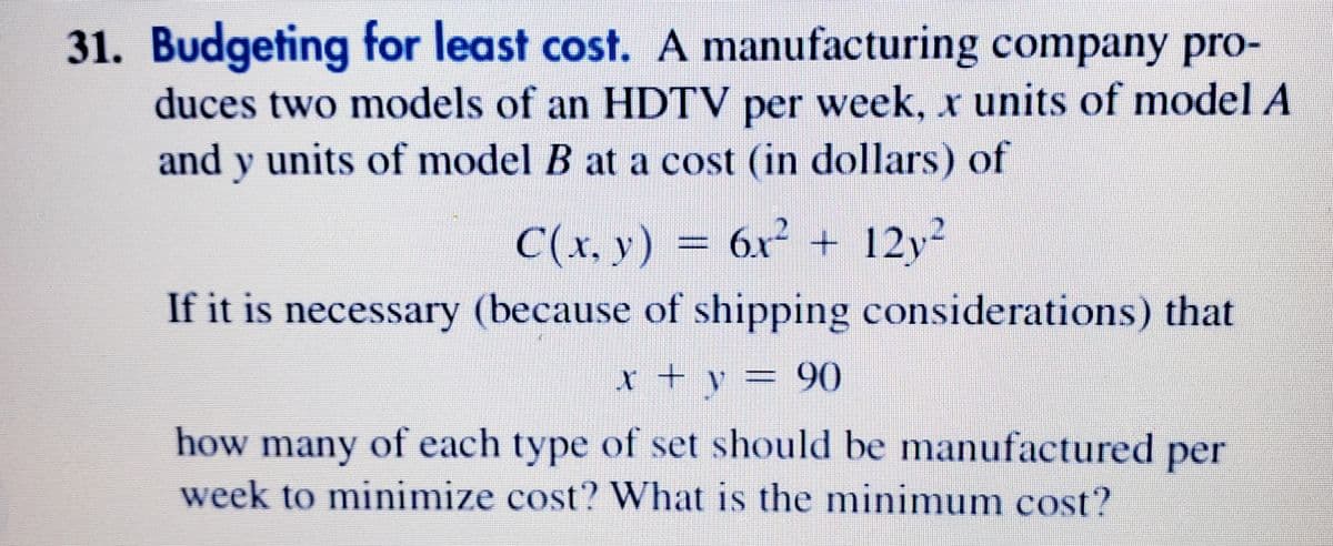 31.
Budgeting for least cost. A manufacturing company pro-
duces two models of an HDTV per week, x units of model A
and y units of model B at a cost (in dollars) of
C(x, y) = 6x² + 12y²
If it is necessary (because of shipping considerations) that
90
how many of each type of set should be manufactured per
week to minimize cost? What is the minimum cosť?
