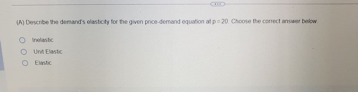 (A) Describe the demand's elasticity for the given price-demand equation at p = 20. Choose the correct answer below.
Inelastic
Unit Elastic
Elastic
