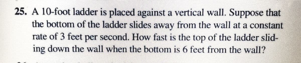 25. A 10-foot ladder is placed against a vertical wall. Suppose that
the bottom of the ladder slides away from the wall at a constant
rate of 3 feet per second. How fast is the top of the ladder slid-
ing down the wall when the bottom is 6 feet from the wall?
