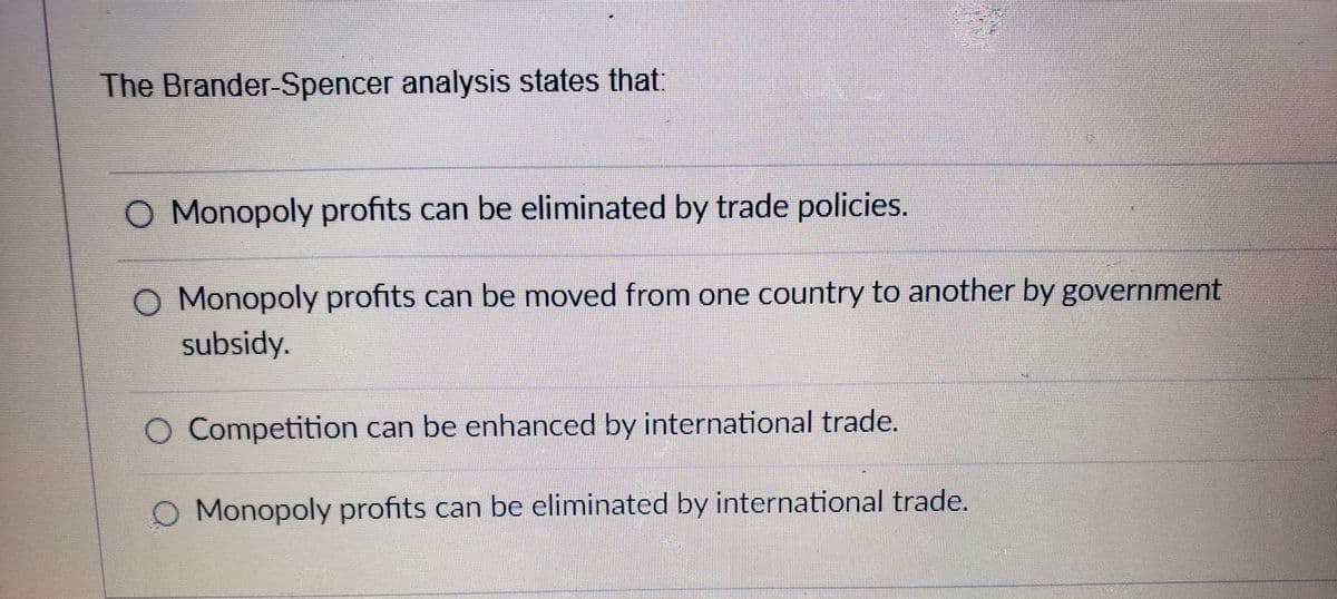 The Brander-Spencer analysis states that
O Monopoly profits can be eliminated by trade policies.
O Monopoly profits can be moved from one country to another by government
subsidy.
O Competition can be enhanced by international trade.
O Monopoly profits can be eliminated by international trade.
