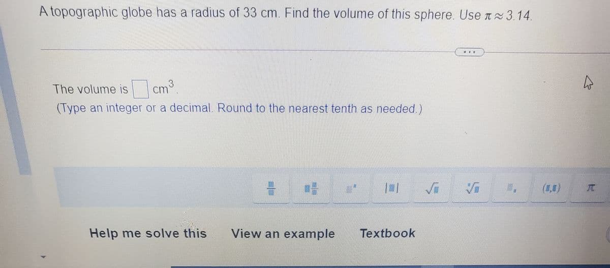 A topographic globe has a radius of 33 cm. Find the volume of this sphere. Use n 3.14.
The volume is
cm
(Type an integer or a decimal. Round to the nearest tenth as needed)
(1,1)
Help me solve this
View an example
Textbook
