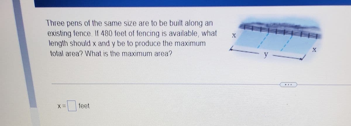 Three pens of the same size are to be built along an
existing fence. If 480 feet of fencing is available, what
length should x and y be to produce the maximum
X
total area? What is the maximum area?
feet
