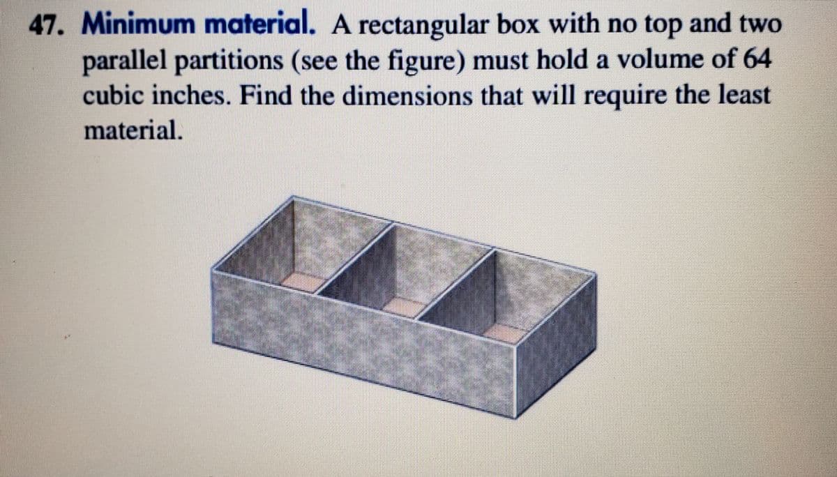 47. Minimum material. A rectangular box with no top and two
parallel partitions (see the figure) must hold a volume of 64
cubic inches. Find the dimensions that will require the least
material.
