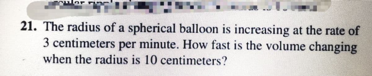 21. The radius of a spherical balloon is increasing at the rate of
3 centimeters per minute. How fast is the volume changing
when the radius is 10 centimeters?
