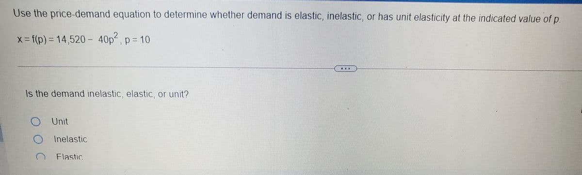 Use the price-demand equation to determine whether demand is elastic, inelastic, or has unit elasticity at the indicated value of p.
x-f(p)%3D14,520 - 40p, p= 10
...
Is the demand inelastic, elastic, or unit?
Unit
Inelastic
Flastic
