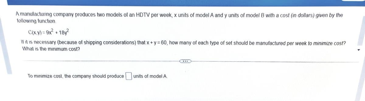 A manufacturing company produces two models of an HDTV per week, x units of model A and y units of model B with a cost (in dollars) given by the
following function.
C(x.y) = 9x² + 18y²
%3D
If it is necessary (because of shipping considerations) that x + y = 60, how many of each type of set should be manufactured per week to minimize cost?
What is the minimum cost?
..
To minimize cost, the company should produce units of model A.
