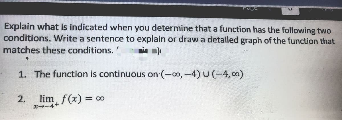 rage
VI O
Explain what is indicated when you determine that a function has the following two
conditions. Write a sentence to explain or draw a detailed graph of the function that
matches these conditions.
1. The function is continuous on (-o,-4) U (-4, 00)
2.
lim, f(x) = o∞
%3D
X-4+
