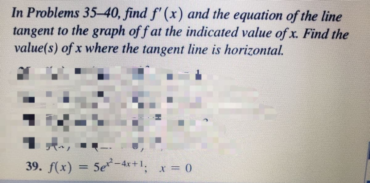 In Problems 35-40, find f' (x) and the equation of the line
tangent to the graph of f at the indicated value of x. Find the
value(s) of x where the tangent line is horizontal.
39. f(x) = 5e 4x+1. x = 0
