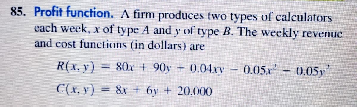 85. Profit function. A firm produces two types of calculators
each week, x of type A and y of type B. The weekly revenue
and cost functions (in dollars) are
R(x, y) = – 0.05x² – 0.05y²
80x + 90y + 0.04.xy
C(x, y) = 8x + 6y + 20,000
