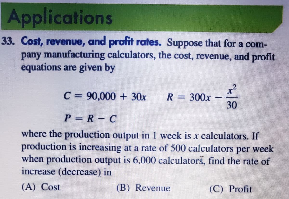 Applications
33. Cost, revenue, and profit rates. Suppose that for a com-
pany manufacturing calculators, the cost, revenue, and profit
equations are given by
C = 90,000 + 30x
x²
R = 300x
30
P = R – C
where the production output in 1 week is x calculators. If
production is increasing at a rate of 500 calculators per week
when production output is 6,000 calculators, find the rate of
increase (decrease) in
(A) Cost
(B) Revenue
(C) Profit
