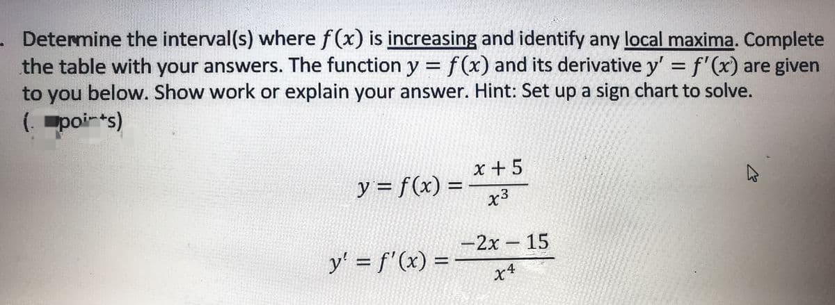 . Determine the interval(s) where f(x) is increasing and identify any local maxima. Complete
the table with your answers. The function y = f(x) and its derivative y' = f'(x) are given
to you below. Show work or explain your answer. Hint: Set up a sign chart to solve.
(poi-*s)
x +5
y = f(x) =
x3
-2x – 15
y' = f'(x) =
x4
