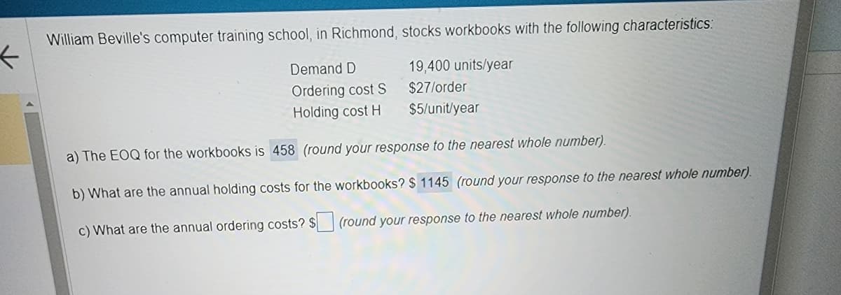 ←
William Beville's computer training school, in Richmond, stocks workbooks with the following characteristics:
Demand D
19,400 units/year
Ordering cost S
$27/order
Holding cost H
$5/unit/year
a) The EOQ for the workbooks is 458 (round your response to the nearest whole number).
b) What are the annual holding costs for the workbooks? $ 1145 (round your response to the nearest whole number).
c) What are the annual ordering costs? $
(round your response to the nearest whole number).