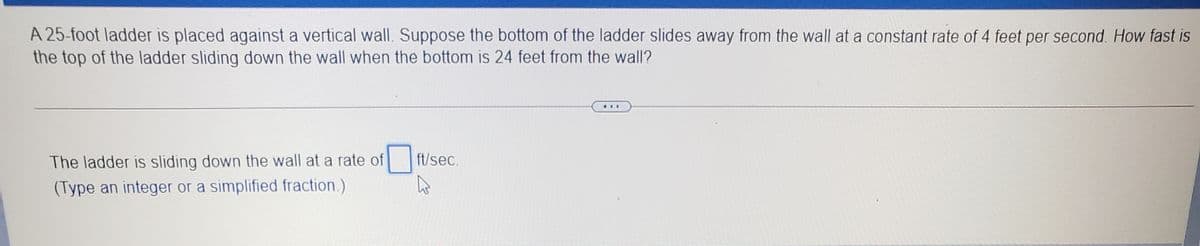 A 25-foot ladder is placed against a vertical wall. Suppose the bottom of the ladder slides away from the wall at a constant rate of 4 feet per second. How fast is
the top of the ladder sliding down the wall when the bottom is 24 feet from the wall?
...
The ladder is sliding down the wall at a rate of
ft/sec.
(Type an integer or a simplified fraction.)
