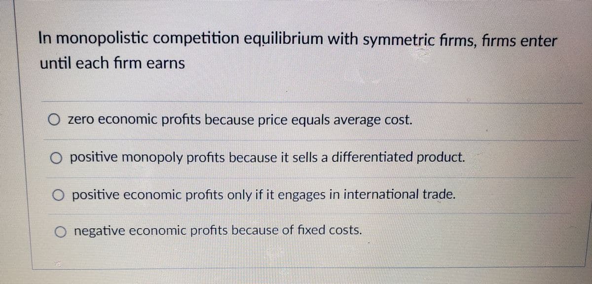 In monopolistic competition equilibrium with symmetric fırms, firms enter
until each firm earns
O zero economic profits because price equals average cot.
O positive monopoly profits because it sells a differentiated product.
O positive economic profits only if it engages in international trade
O negative economic profits because of fixed costs.

