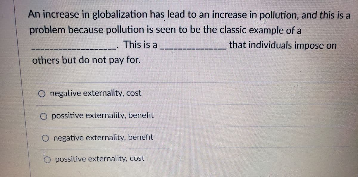 An increase in globalization has lead to an increase in pollution, and this is a
problem because pollution is seen to be the classic example of a
This is a
that individuals impose on
others but do not pay for.
O negative externality, cost
O possitive externality, benefit
O negative externality, benefit
O possitive externality, cost
