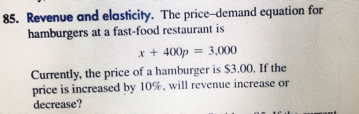 85. Revenue and elasticity. The price-demand equation for
hamburgers at a fast-food restaurant is
x + 400p
= 3,000
Currently, the price of a hamburger is $3.00. If the
price is increased by 10%, will revenue increase or
decrease?
at
