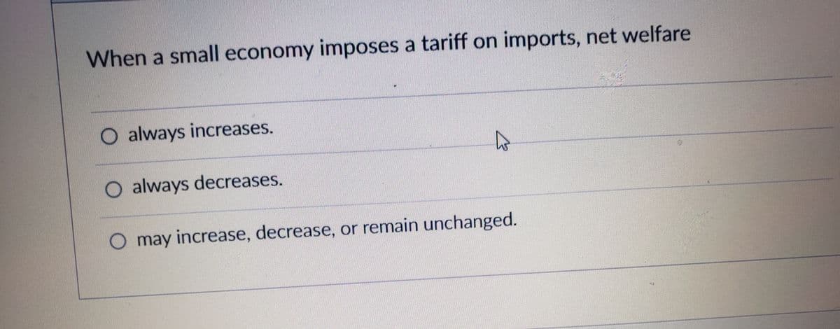 When a small economy imposes a tariff on imports, net welfare
O always increases.
O always decreases.
O may increase, decrease, or remain unchanged.
