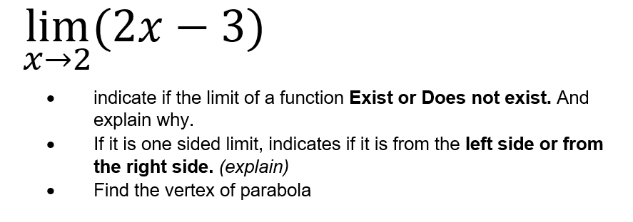 lim (2x
– 3)
X→2
indicate if the limit of a function Exist or Does not exist. And
explain why.
If it is one sided limit, indicates if it is from the left side or from
the right side. (explain)
Find the vertex of parabola
