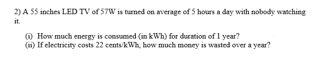 2) A 55 inches LED TV of 57W is turned on average of 5 hours a day with nobody watching
it.
(i) How much energy is consumed (in kWh) for duration of 1 year?
(ii) If electricity costs 22 cents/kWh, how much money is wasted over a year?
