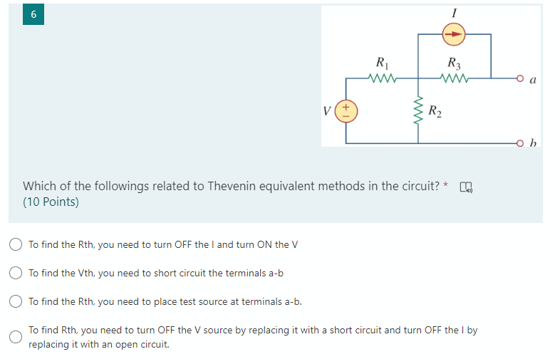 I
R1
R3
V
R2
Which of the followings related to Thevenin equivalent methods in the circuit?
(10 Points)
To find the Rth, you need to turn OFF the I and turn ON the V
To find the Vth, you need to short circuit the terminals a-b
O To find the Rth, you need to place test source at terminals a-b.
To find Rth, you need to turn OFF the V source by replacing it with a short circuit and turn OFF the I by
replacing it with an open circuit.

