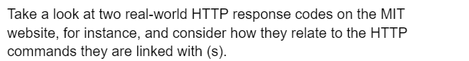Take a look at two real-world HTTP response codes on the MIT
website, for instance, and consider how they relate to the HTTP
commands they are linked with (s).