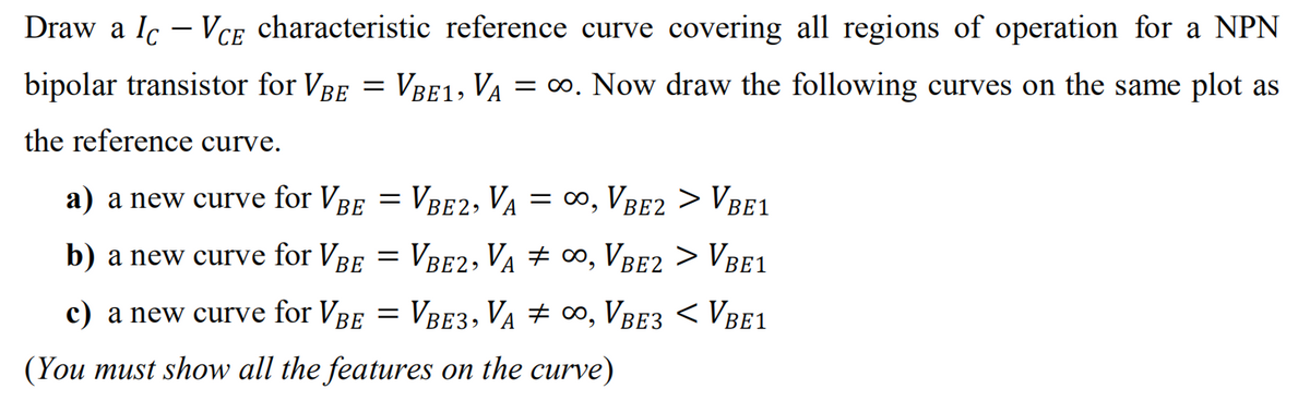 Draw a lc - VCE characteristic reference curve covering all regions of operation for a NPN
bipolar transistor for VBE
=
VBE1, VA = ∞o. Now draw the following curves on the same plot as
the reference curve.
a) a new curve for Vbe = VbE2, VA = ∞, Vbe2 > Vbel
BE
b) a new curve for Vbe = Vbe2, Va ‡ ∞, Vbe2 > Vbe1
BE3
c) a new curve for VBE = VBE3, VA ‡ ∞, Vbe3 < VBE1
(You must show all the features on the curve)