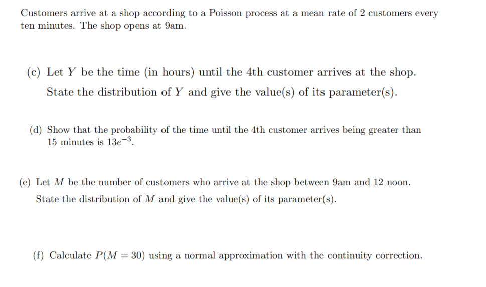 Customers arrive at a shop according to a Poisson process at a mean rate of 2 customers every
ten minutes. The shop opens at 9am.
(c) Let Y be the time (in hours) until the 4th customer arrives at the shop.
State the distribution of Y and give the value(s) of its parameter(s).
(d) Show that the probability of the time until the 4th customer arrives being greater than
15 minutes is 13e-3.
(e) Let M be the number of customers who arrive at the shop between 9am and 12 noon.
State the distribution of M and give the value(s) of its parameter(s).
(f) Calculate P(M = 30) using a normal approximation with the continuity correction.