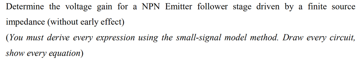 Determine the voltage gain for a NPN Emitter follower stage driven by a finite source
impedance (without early effect)
(You must derive every expression using the small-signal model method. Draw every circuit,
show every equation)