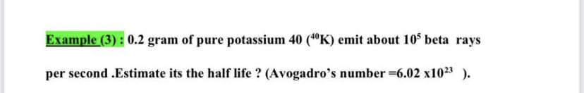 Example (3) : 0.2 gram of pure potassium 40 ("K) emit about 105 beta rays
per second .Estimate its the half life ? (Avogadro's number 6.02 x1023 ).
