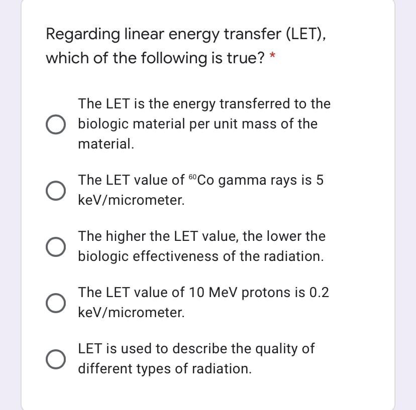 Regarding linear energy transfer (LET),
which of the following is true? *
The LET is the energy transferred to the
biologic material per unit mass of the
material.
The LET value of 6°CO gamma rays is 5
keV/micrometer.
The higher the LET value, the lower the
biologic effectiveness of the radiation.
The LET value of 10 MeV protons is 0.2
keV/micrometer.
LET is used to describe the quality of
different types of radiation.
