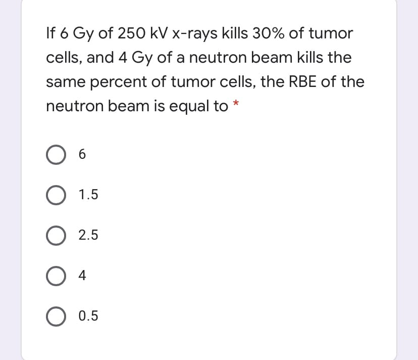 If 6 Gy of 250 kV x-rays kills 30% of tumor
cells, and 4 Gy of a neutron beam kills the
same percent of tumor cells, the RBE of the
neutron beam is equal to
6.
O 1.5
O 2.5
O 4
O 0.5
