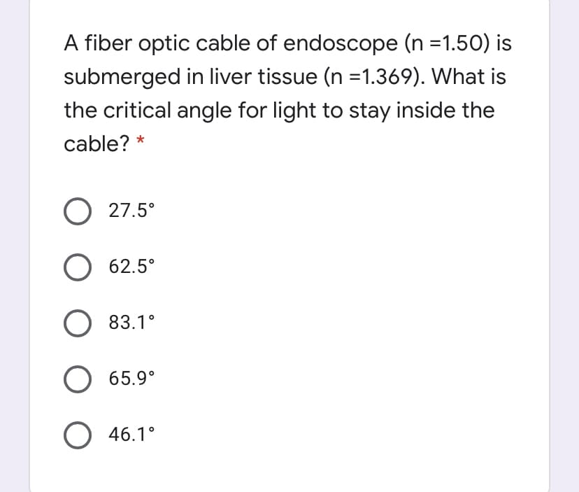 A fiber optic cable of endoscope (n =1.50) is
submerged in liver tissue (n =1.369). What is
the critical angle for light to stay inside the
cable? *
27.5°
62.5°
83.1°
O 65.9°
O 46.1°
