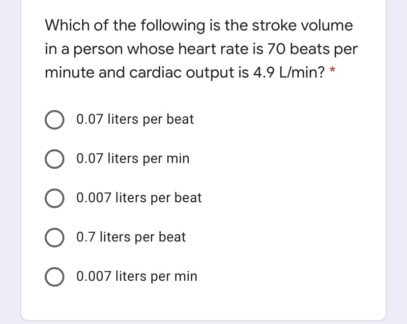 Which of the following is the stroke volume
in a person whose heart rate is 70 beats per
minute and cardiac output is 4.9 L/min? *
O 0.07 liters per beat
O 0.07 liters per min
O 0.007 liters per beat
O 0.7 liters per beat
O 0.007 liters per min
