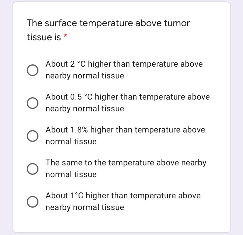 The surface temperature above tumor
tissue is *
About 2 °C higher than temperature above
nearby normal tissue
About 0.5 °C higher than temperature above
nearby normal tissue
About 1.8% higher than temperature above
normal tissue
The same to the temperature above nearby
normal tissue
About 1°C higher than temperature above
nearby normal tissue
