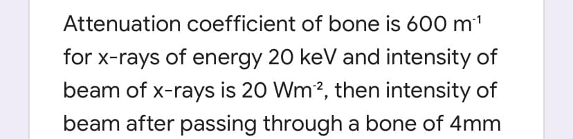 Attenuation coefficient of bone is 600 m'
for x-rays of energy 20 keV and intensity of
beam of x-rays is 20 Wm?, then intensity of
beam after passing through a bone of 4mm
