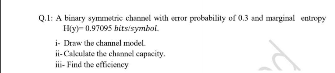 Q.1: A binary symmetric channel with error probability of 0.3 and marginal entropy
H(y)= 0.97095 bits/symbol.
i- Draw the channel model.
ii- Calculate the channel capacity.
iii- Find the efficiency
