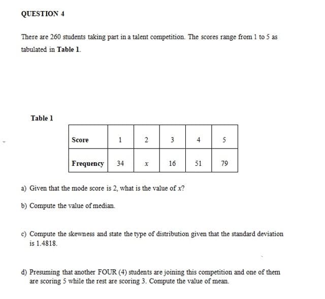 QUESTION 4
There are 260 students taking part in a talent competition. The scores range from 1 to 5 as
tabulated in Table 1.
Table 1
Score
2
3
4
5
Frequency
34
16
51
79
a) Given that the mode score is 2, what is the value of x?
b) Compute the value of median.
c) Compute the skewness and state the type of distribution given that the standard deviation
is 1.4818.
d) Presuming that another FOUR (4) students are joining this competition and one of them
are scoring 5 while the rest are scoring 3. Compute the value of mean.
