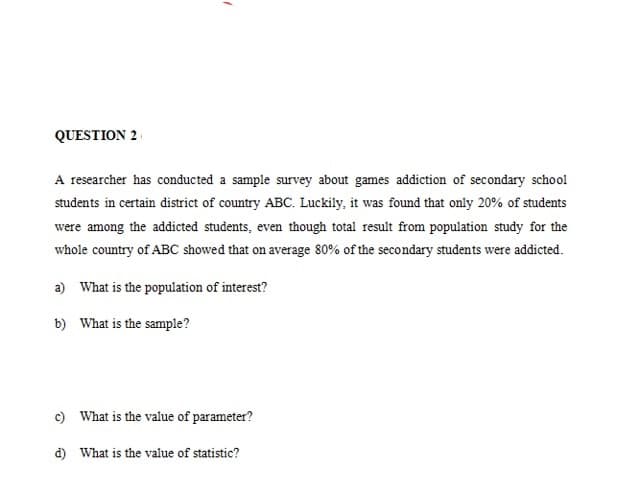 QUESTION 2
A researcher has conducted a sample survey about games addiction of secondary school
students in certain district of country ABC. Luckily, it was found that only 20% of students
were among the addicted students, even though total result from population study for the
whole country of ABC showed that on average 80% of the secondary students were addicted.
a) What is the population of interest?
b) What is the sample?
c) What is the value of parameter?
d) What is the value of statistic?
