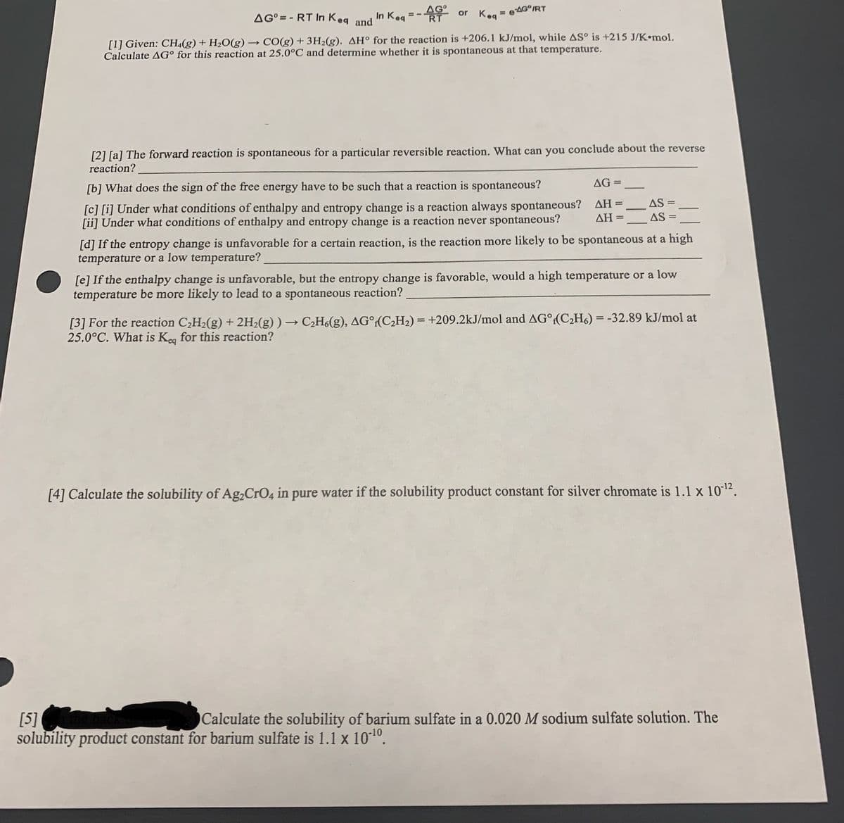 In Kea
AG°= - RT In Keq and
AG
RT
or Keg
= 6AG°/RT
[1] Given: CH4(g) + H2O(g) → CO(g) + 3H2(g). AH° for the reaction is +206.1 kJ/mol, while AS° is +215 J/K•mol.
Calculate AG° for this reaction at 25.0°C and determine whether it is spontaneous at that temperature.
[2] [a] The forward reaction is spontaneous for a particular reversible reaction. What can you conclude about the reverse
reaction?
AG =
[b] What does the sign of the free energy have to be such that a reaction is spontaneous?
AS =
[c] [i] Under what conditions of enthalpy and entropy change is a reaction always spontaneous?
[ii] Under what conditions of enthalpy and entropy change is a reaction never spontaneous?
AH =
ДН 3
AS =
[d] If the entropy change is unfavorable for a certain reaction, is the reaction more likely to be spontaneous at a high
temperature or a low temperature?
[e] If the enthalpy change is unfavorable, but the entropy change is favorable, would a high temperature or a low
temperature be more likely to lead to a spontaneous reaction?
[3] For the reaction C,H2(g) + 2H2(g) ) → C2H(g), AG°:(C¿H2) = +209.2kJ/mol and AG°:(C,H6) = -32.89 kJ/mol at
25.0°C. What is Keg for this reaction?
[4] Calculate the solubility of Ag,CrO4 in pure water if the solubility product constant for silver chromate is 1.1 x 1012.
Calculate the solubility of barium sulfate in a 0.020 M sodium sulfate solution. The
[5]
solubility product constant for barium sulfate is 1.1 x 10*1º.
