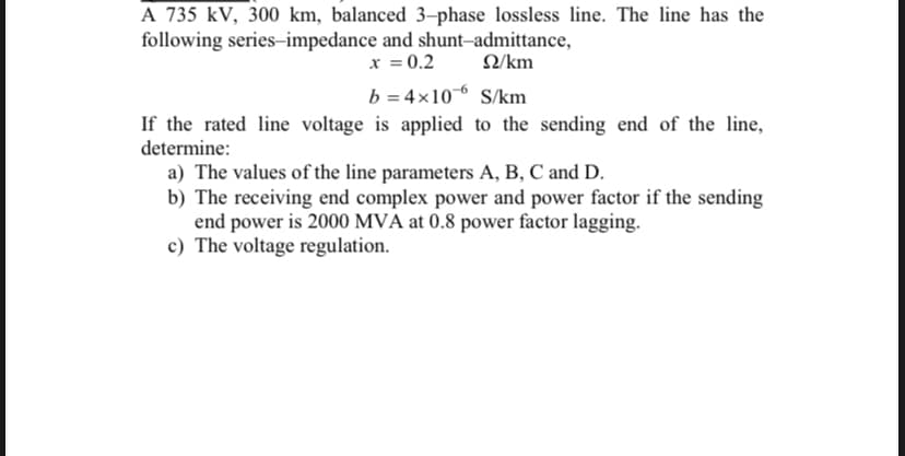 A 735 kV, 300 km, balanced 3-phase lossless line. The line has the
following series-impedance and shunt-admittance,
x = 0.2
Ω/km
b = 4x106 S/km
If the rated line voltage is applied to the sending end of the line,
determine:
a) The values of the line parameters A, B, C and D.
b) The receiving end complex power and power factor if the sending
end power is 2000 MVA at 0.8 power factor lagging.
c) The voltage regulation.
