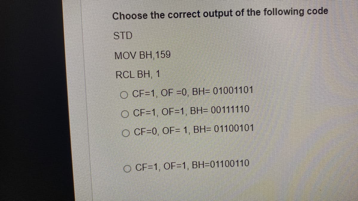 Choose the correct output of the following code
STD
MOV BH, 159
RCL BH, 1
O CF=1, OF =0, BH= 01001101
O CF=1, OF=1, BH= 00111110
O CF=0, OF= 1, BH= 01100101
O CF=1, OF=1, BH=01100110
