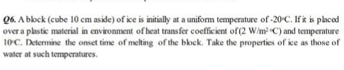 Q6. A bbock (cube 10 cm aside) of ice is initially at a uniform temperature of -20°C. If it is placed
over a plastic material in environment of heat trans fer coefficient of (2 W/m C) and temperature
10°C. Determine the onset time of melting of the block. Take the properties of ice as those of
water at such temperatures.
