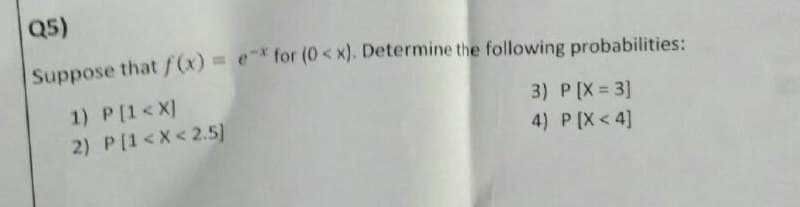 Q5)
Suppose that f(x) = e* for (0< x). Determine the following probabilities:
3) P[X = 3]
4) P [X<4]
1) P[1<X]
2) P[1<X<2.5)
