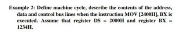 Example 2: Define machine cycle, describe the contents of the address,
data and control bus lines when the instruction MOV [240OH), BX is
executed. Assume that register DS 2000H and register BX =
1234H.
