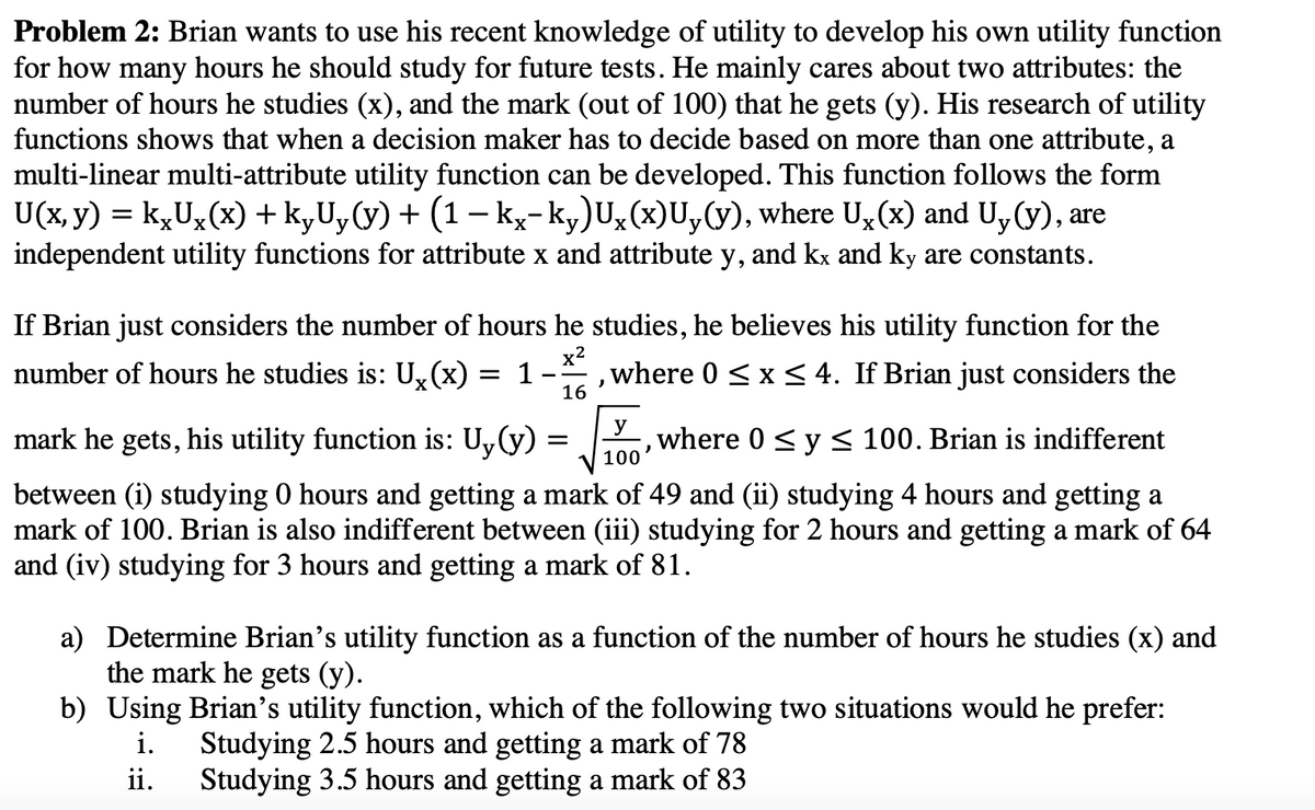 Problem 2: Brian wants to use his recent knowledge of utility to develop his own utility function
for how many hours he should study for future tests. He mainly cares about two attributes: the
number of hours he studies (x), and the mark (out of 100) that he gets (y). His research of utility
functions shows that when a decision maker has to decide based on more than one attribute, a
multi-linear multi-attribute utility function can be developed. This function follows the form
U(x, y) = kxUx(x) + kyUy(y) + (1 − kx-ky)Ux(x)Uy(y), where Ux(x) and Uy(y), are
independent utility functions for attribute x and attribute y, and kx and ky are constants.
If Brian just considers the number of hours he studies, he believes his utility function for the
number of hours he studies is: Ux(x) :
= 1
x²
-
where 0 ≤ x ≤ 4. If Brian just considers the
16
=
mark he gets, his utility function is: Uy(y) :
)
y
, where 0 ≤ y ≤ 100. Brian is indifferent
J
100
between (i) studying 0 hours and getting a mark of 49 and (ii) studying 4 hours and getting a
mark of 100. Brian is also indifferent between (iii) studying for 2 hours and getting a mark of 64
and (iv) studying for 3 hours and getting a mark of 81.
a) Determine Brian's utility function as a function of the number of hours he studies (x) and
the mark he gets (y).
ii.
b) Using Brian's utility function, which of the following two situations would he prefer:
i.
Studying 2.5 hours and getting a mark of 78
Studying 3.5 hours and getting a mark of 83