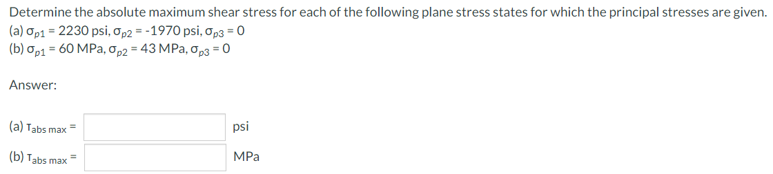 Determine the absolute maximum shear stress for each of the following plane stress states for which the principal stresses are given.
(a) Op1 = 2230 psi, op2 = -1970 psi, op3 = 0
(b) Ор1 — 60 МPа, о р2 — 43 MРа, орз 3D0
Answer:
(a) Tabs max =
psi
(b) Tabs max =
MPa
