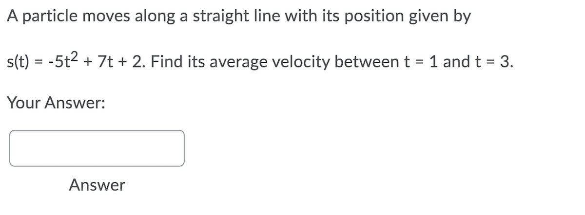 A particle moves along a straight line with its position given by
s(t) = -5t2 + 7t + 2. Find its average velocity between t = 1 and t = 3.
%3D
Your Answer:
Answer
