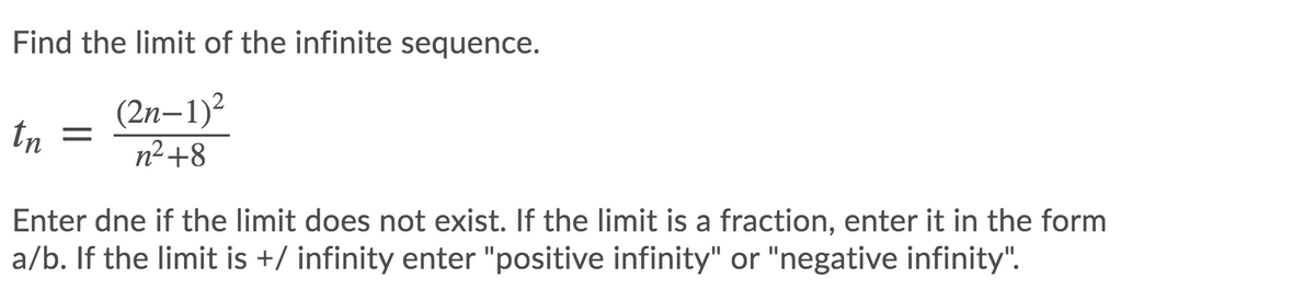 Find the limit of the infinite sequence.
(2n–1)2
tn
n²+8
Enter dne if the limit does not exist. If the limit is a fraction, enter it in the form
a/b. If the limit is +/ infinity enter "positive infinity" or "negative infinity".
